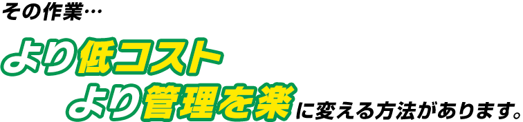 その作業… より低コスト より管理を楽 に変える方法があります。